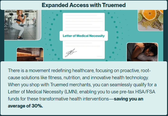 Expanded access with Truemed letter of medical necessity. There is a movement redefining healthcare, focusing on proactive, root-cause solutions like fitness, nutrition, and innovative health technology. When you shop with Truemed merchants, you can seamlessly qualify for a letter of Medical Necessity (LMN), enabling you to use pre-tax HSA/FSA funds for these transformative health interventions _ saving you an average of 30%